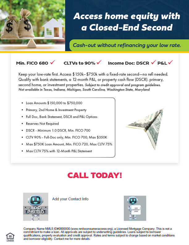 White-label flyer promoting a Closed-End Second Mortgage: cash-out without refinancing the first mortgage. Highlights: loan amounts $150k–$750k; CLTVs up to 90% for full-doc primary files (max $350k); minimum FICO 680 for general eligibility; DSCR option ≥1.0 (min FICO 700); 12-month P&L option to 75% CLTV; bank statement options; occupancies include primary, second home, and investment. Not available in TX, IN, MI, SC, WA, MD.